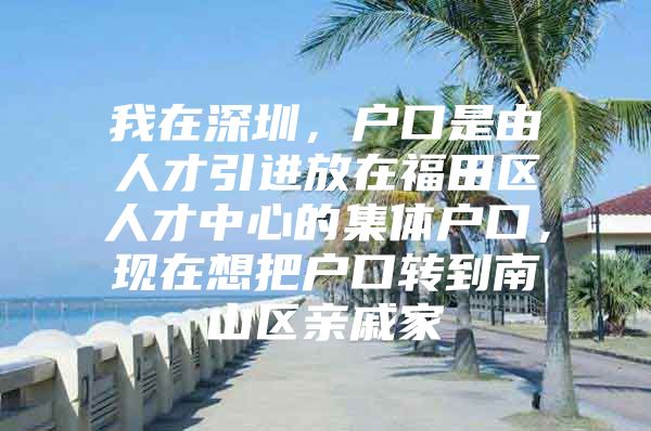 我在深圳，户口是由人才引进放在福田区人才中心的集体户口，现在想把户口转到南山区亲戚家