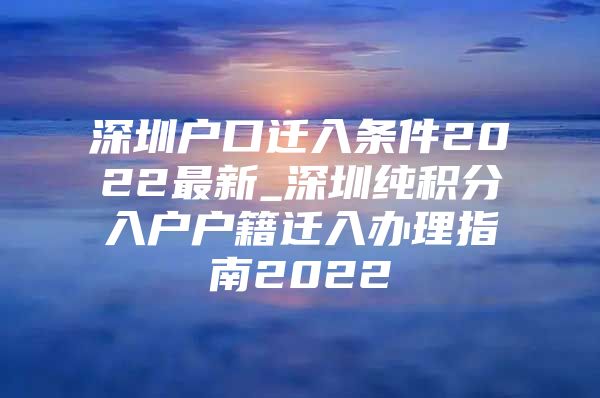 深圳户口迁入条件2022最新_深圳纯积分入户户籍迁入办理指南2022