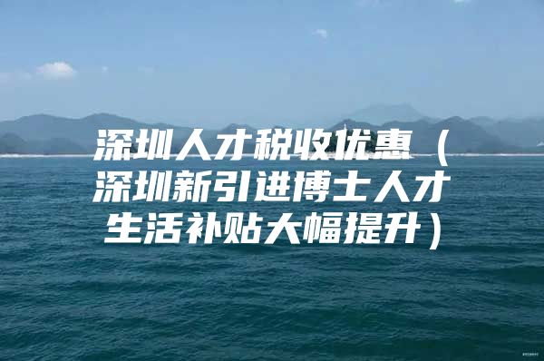 深圳人才税收优惠（深圳新引进博士人才生活补贴大幅提升）