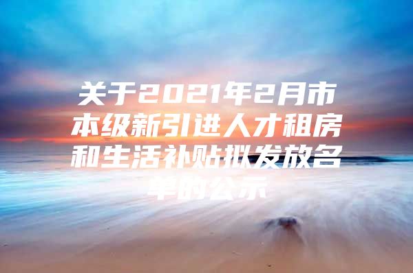 关于2021年2月市本级新引进人才租房和生活补贴拟发放名单的公示