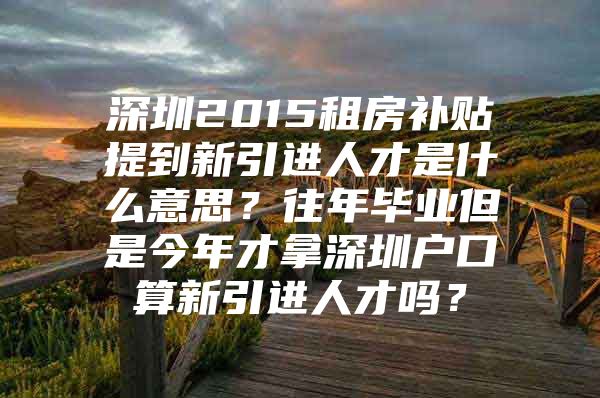 深圳2015租房补贴提到新引进人才是什么意思？往年毕业但是今年才拿深圳户口算新引进人才吗？