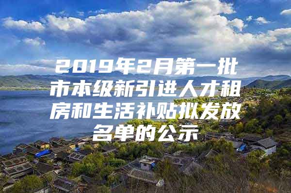 2019年2月第一批市本级新引进人才租房和生活补贴拟发放名单的公示