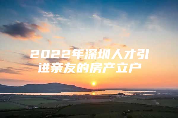 2022年深圳人才引进亲友的房产立户