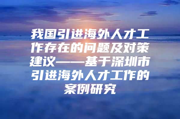 我国引进海外人才工作存在的问题及对策建议——基于深圳市引进海外人才工作的案例研究