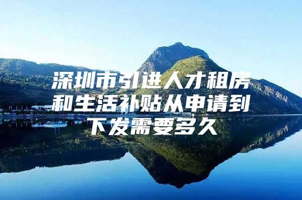 深圳市引进人才租房和生活补贴从申请到下发需要多久