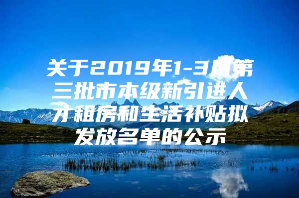 关于2019年1-3月第三批市本级新引进人才租房和生活补贴拟发放名单的公示