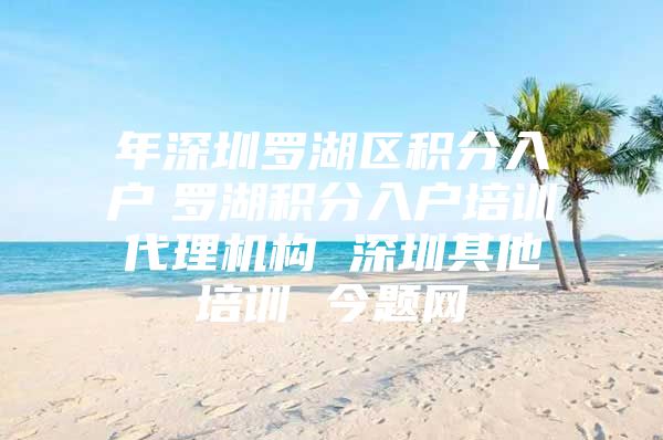 年深圳罗湖区积分入户　罗湖积分入户培训代理机构 深圳其他培训 今题网