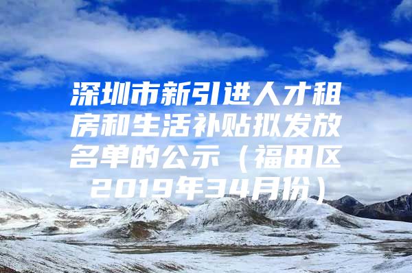 深圳市新引进人才租房和生活补贴拟发放名单的公示（福田区2019年34月份）