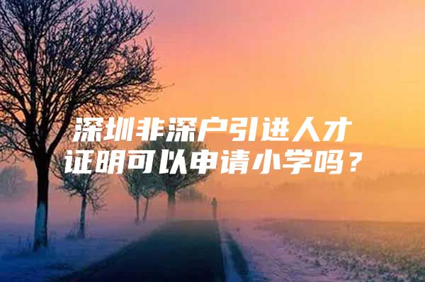 深圳非深户引进人才证明可以申请小学吗？