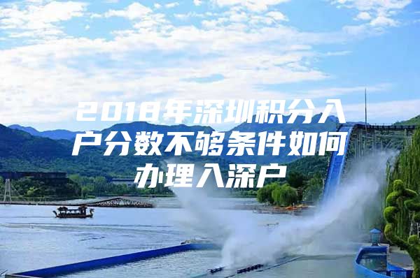 2018年深圳积分入户分数不够条件如何办理入深户