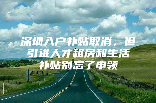 深圳入户补贴取消，但引进人才租房和生活补贴别忘了申领