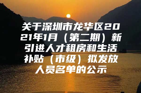 关于深圳市龙华区2021年1月（第二期）新引进人才租房和生活补贴（市级）拟发放人员名单的公示