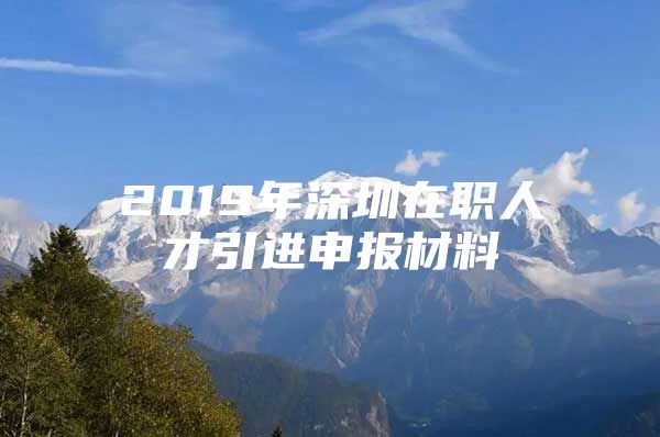 2019年深圳在职人才引进申报材料