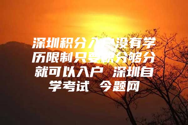 深圳积分入户没有学历限制只要积分够分就可以入户 深圳自学考试 今题网