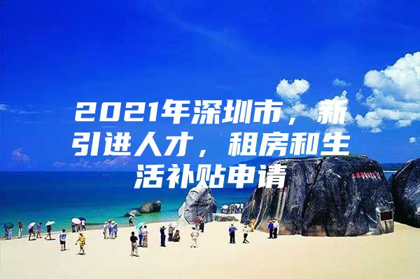 2021年深圳市，新引进人才，租房和生活补贴申请