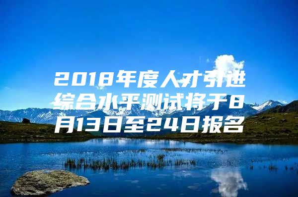 2018年度人才引进综合水平测试将于8月13日至24日报名