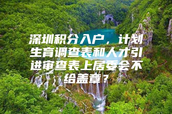 深圳积分入户，计划生育调查表和人才引进审查表上居委会不给盖章？