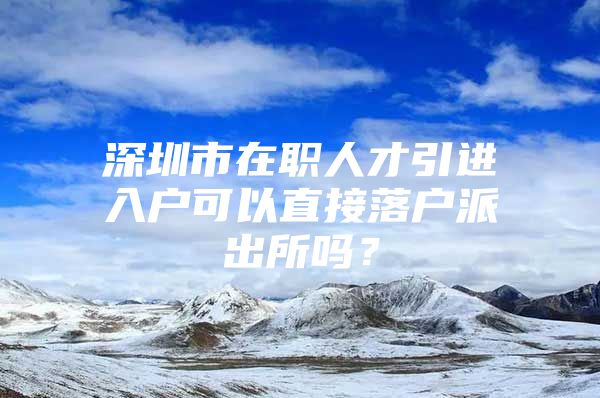 深圳市在职人才引进入户可以直接落户派出所吗？