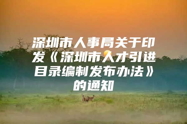 深圳市人事局关于印发《深圳市人才引进目录编制发布办法》的通知