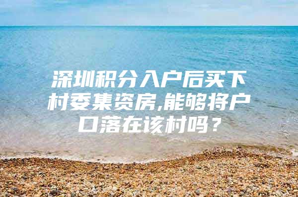 深圳积分入户后买下村委集资房,能够将户口落在该村吗？