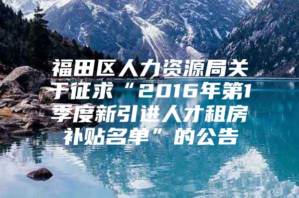 福田区人力资源局关于征求“2016年第1季度新引进人才租房补贴名单”的公告