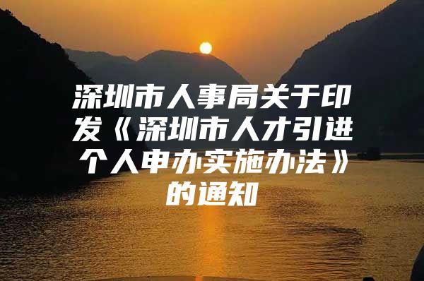 深圳市人事局关于印发《深圳市人才引进个人申办实施办法》的通知