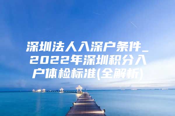 深圳法人入深户条件_2022年深圳积分入户体检标准(全解析)