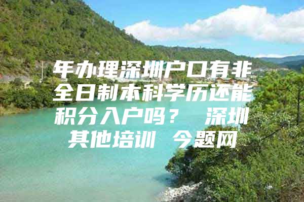 年办理深圳户口有非全日制本科学历还能积分入户吗？ 深圳其他培训 今题网