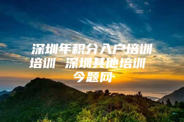 深圳年积分入户培训培训 深圳其他培训 今题网