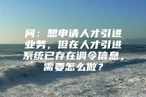 问：想申请人才引进业务，但在人才引进系统已存在调令信息，需要怎么做？