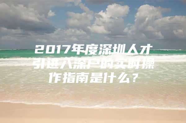 2017年度深圳人才引进入深户的实时操作指南是什么？