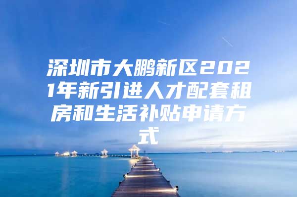 深圳市大鹏新区2021年新引进人才配套租房和生活补贴申请方式