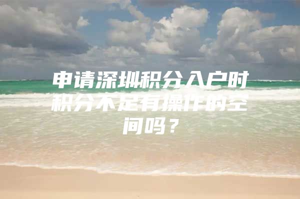 申请深圳积分入户时积分不足有操作的空间吗？