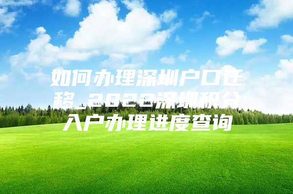 如何办理深圳户口迁移_2022深圳积分入户办理进度查询