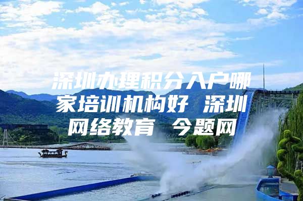 深圳办理积分入户哪家培训机构好 深圳网络教育 今题网