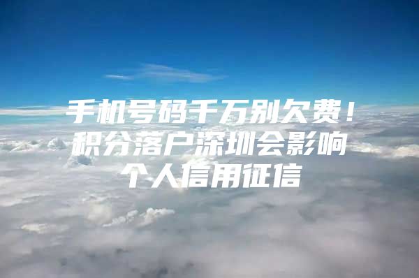 手机号码千万别欠费！积分落户深圳会影响个人信用征信