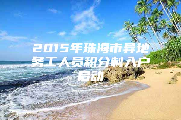 2015年珠海市异地务工人员积分制入户启动