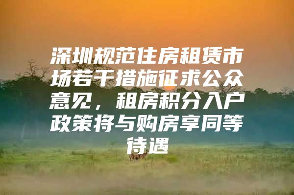 深圳规范住房租赁市场若干措施征求公众意见，租房积分入户政策将与购房享同等待遇