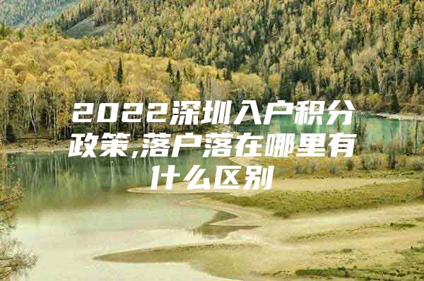 2022深圳入户积分政策,落户落在哪里有什么区别