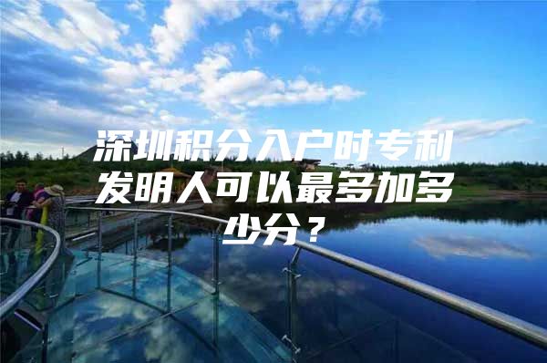 深圳积分入户时专利发明人可以最多加多少分？