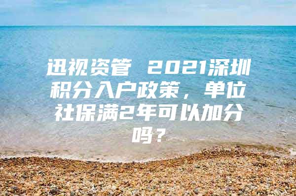 迅视资管 2021深圳积分入户政策，单位社保满2年可以加分吗？