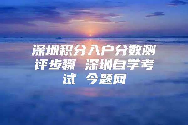 深圳积分入户分数测评步骤 深圳自学考试 今题网