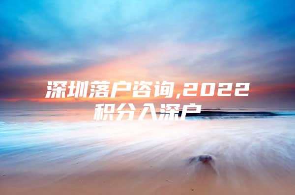 深圳落户咨询,2022积分入深户