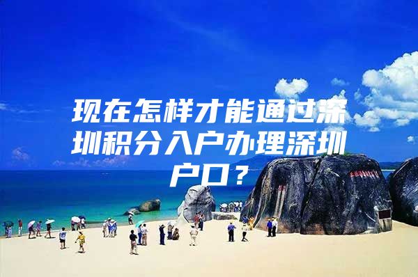 现在怎样才能通过深圳积分入户办理深圳户口？