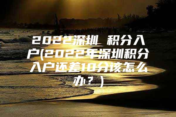 2022深圳 积分入户(2022年深圳积分入户还差10分该怎么办？)