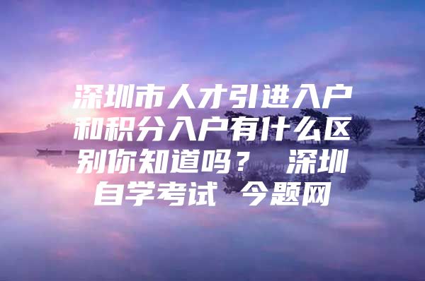 深圳市人才引进入户和积分入户有什么区别你知道吗？ 深圳自学考试 今题网