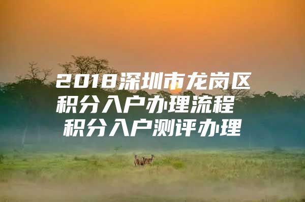 2018深圳市龙岗区积分入户办理流程 积分入户测评办理