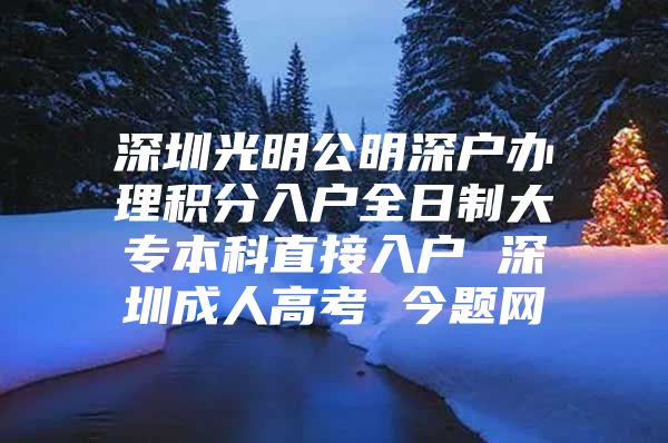 深圳光明公明深户办理积分入户全日制大专本科直接入户 深圳成人高考 今题网