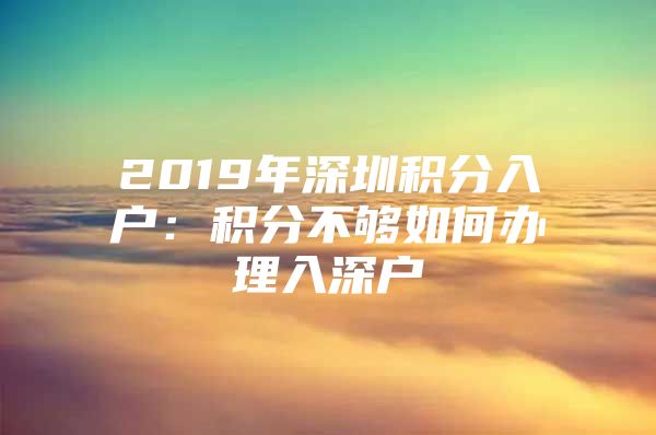 2019年深圳积分入户：积分不够如何办理入深户