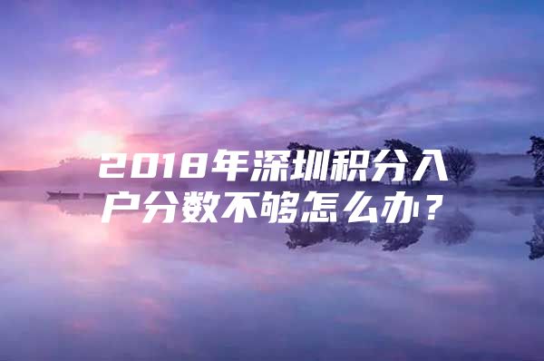 2018年深圳积分入户分数不够怎么办？